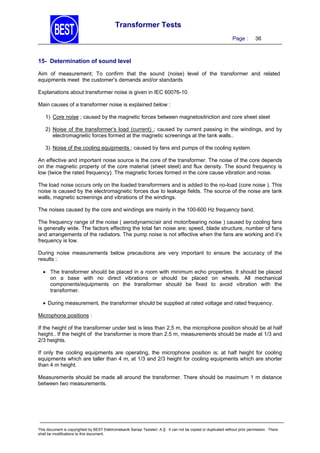 Transformer Tests
Page :

36

15- Determination of sound level
Aim of measurement; To confirm that the sound (noise) level of the transformer and related
equipments meet the customer’s demands and/or standards
Explanations about transformer noise is given in IEC 60076-10.
Main causes of a transformer noise is explained below :
1) Core noise ; caused by the magnetic forces between magnetositriction and core sheet steel
2) Noise of the transformer’s load (current) ; caused by current passing in the windings, and by
electromagnetic forces formed at the magnetic screenings at the tank walls..
3) Noise of the cooling equipments ; caused by fans and pumps of the cooling system.
An effective and important noise source is the core of the transformer. The noise of the core depends
on the magnetic property of the core material (sheet steel) and flux density. The sound frequency is
low (twice the rated frequency). The magnetic forces formed in the core cause vibration and noise.
The load noise occurs only on the loaded transforrmers and is added to the no-load (core noise ). This
noise is caused by the electromagnetic forces due to leakage fields. The source of the noise are tank
walls, magnetic screenings and vibrations of the windings.
The noises caused by the core and windings are mainly in the 100-600 Hz frequency band.
The frequency range of the noise ( aerodynamic/air and motor/bearing noise ) caused by cooling fans
is generally wide. The factors effecting the total fan noise are; speed, blade structure, number of fans
and arrangements of the radiators. The pump noise is not effective when the fans are working and it’s
frequency is low.
During noise measurements below precautions are very important to ensure the accuracy of the
results :
 The transformer should be placed in a room with minimum echo properties. It should be placed
on a base with no direct vibrations or should be placed on wheels. All mechanical
components/equipments on the transformer should be fixed to avoid vibration with the
transformer.
 During measurement, the transformer should be supplied at rated voltage and rated frequency.
Microphone positions :
If the height of the transformer under test is less than 2,5 m, the microphone position should be at half
height.. If the height of the transformer is more than 2.5 m, measurements should be made at 1/3 and
2/3 heights.
If only the cooling equipments are operating, the microphone position is; at half height for cooling
equipments which are taller than 4 m, at 1/3 and 2/3 height for cooling equipments which are shorter
than 4 m height.
Measurements should be made all around the transformer. There should be maximum 1 m distance
between two measurements.

This document is copyrighted by BEST Elektromekanik Sanayi Tesisleri. A.Ş. It can not be copied or duplicated without prior permission. There
shall be modifications to this document.

 