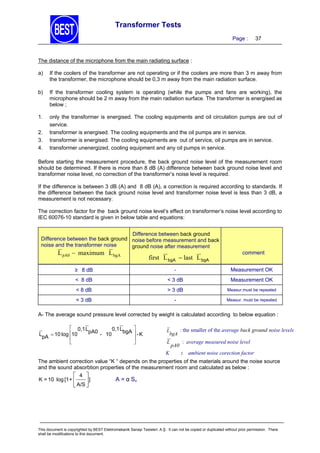 Transformer Tests
Page :

37

The distance of the microphone from the main radiating surface :
a)

If the coolers of the transformer are not operating or if the coolers are more than 3 m away from
the transformer, the microphone should be 0,3 m away from the main radiation surface.

b)

If the transformer cooling system is operating (while the pumps and fans are working), the
microphone should be 2 m away from the main radiation surface. The transformer is energised as
below ;

1.

only the transformer is energised. The cooling equipments and oil circulation pumps are out of
service.
transformer is energised. The cooling equipments and the oil pumps are in service.
transformer is energised. The cooling equipments are out of service, oil pumps are in service.
transformer unenergized, cooling equipment and any oil pumps in service.

2.
3.
4.

Before starting the measurement procedure, the back ground noise level of the measurement room
should be determined. If there is more than 8 dB (A) difference between back ground noise level and
transformer noise level, no correction of the transformer’s noise level is required.
If the difference is between 3 dB (A) and 8 dB (A), a correction is required according to standards. If
the difference between the back ground noise level and transformer noise level is less than 3 dB, a
measurement is not necessary.
The correction factor for the back ground noise level’s effect on transformer’s noise level according to
IEC 60076-10 standard is given in below table and equations:
Difference between back ground
Difference between the back ground noise before measurement and back
noise and the transformer noise
ground noise after measurement

L pA0  maximum L bgA

first L bgA  last L bgA

comment

≥8 dB

-

Measurement OK

< 8 dB

< 3 dB

Measurement OK

< 8 dB

> 3 dB

Measur.must be repeated

< 3 dB

-

Measur. must be repeated

A- The average sound pressure level corrected by weight is calculated according to below equation :
 0,1 L
pA0 - 10 0,1 LbgA
LpA  10 log 10




 -K



: the smaller of the average back ground noise levels
L
bgA
L

K

pA0

: average measured noise level
: ambient noise corection factor

The ambient correction value “K “ depends on the properties of the materials around the noise source
and the sound absorbtion properties of the measurement room and calculated as below :
 4 
K = 10 log [1 + 
]
A = α S v
 A/S 


This document is copyrighted by BEST Elektromekanik Sanayi Tesisleri. A.Ş. It can not be copied or duplicated without prior permission. There
shall be modifications to this document.

 