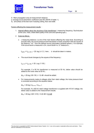 Transformer Tests
Page :

38

S : Main propagation area at measurement distance
αaverage sound absorbtion coefficient (see IEC 60076-10 table 1 )
SV : all surface of the test room including ceiling, floor and walls
Factors effecting the measurement results :
1. Internal effects about the structure of the transformer ( measuring frequency, flux/induction
at the core, mass, sheet steel quality of the core and operating type )
2. External effects :


( measuring distance ) is one of the main factors effecting the noise level. According to
acoustic laws; the sound pressure level decreases in linear proportion with the square of
the distance “ d “ from the defined source (equivalent centered sphere ). For example,
if the sound level is measured in 2m, sound level in a “d” distance is ;

Lp(d ) = Lp ( 2m ) – 20. log ( d / 2 ) here ;


d should be taken in meters.

The sound level changes by the square of the frequency :

Lp ( f ) = Lp ( 50 ) + 20. Log ( f / 50 )

For example, if a 60 Hz transformer is measured at 50 Hz, below value should be
added to the noise value at 50 Hz ;
∆Lp = 20.log ( 60 / 50 ) = 1,6 dB should be added.


For measurements made at voltages other than rated voltage, the noise pressure level
is corrected according to the equation below:
∆Lp = 40.log ( Ua n m a / Ut e s t )
For example, If a 420 kV rated voltage transformer is supplied with 410 kV voltage, the
below value is added to the measurement results.
∆Lp = 40.log ( 420 / 410) = 0,42 dB ≈ 0,5 dB

This document is copyrighted by BEST Elektromekanik Sanayi Tesisleri. A.Ş. It can not be copied or duplicated without prior permission. There
shall be modifications to this document.

 