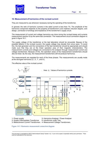 Transformer Tests
Page :

40

16- Measurement of harmonics of the no-load current
They are measured to use whenever necessary during the operating of the transformer.
In general, the ratio of harmonic currents in the rated current is less than 1%. The amplitude of the
harmonics component depends on the property of transformer’s core material, induction degree, core
design, connection of windings and impedance of the transformer’s supply circuit.
The measurement of current and voltage harmonics are done during the no-load losses and currents
measurement (section 4) by the same test connection. The measurement circuit connection diagram is
given in figure 16.1.
The supply voltage of the transformer at the test laboratory should be sinusoidal. Beause of the
possible defects in the no-load cuurent, the supply voltage may devaite from sinus wave. To avoid
this, the test generator and the connections of the test transformer should be appropriate and should
make sure that they are at the lineer operation area of their magnetic characteristics. The
measurement currents and voltages are connected to the analyser through measurement current and
voltage transformers. Because of this, the operation areas of the measurement transformers should
also be linear. By this way, the measurement transformers will not produce harmonics.
The measurements are repeated for each of the three phases. The measurements are usually made
at the strongest harmonics (3., 5., 7., and 9.).
The effective value of the no-load current:
n

I

I eff 

i 1

2

. Here Ii : Values of harmonics currents

i

A

a

3

3

B

b
c

1
2

C
n

4

A

A

A
A

W
W

W

N
6

v

W

v
v

5

1- Power supply
5- Harmonics Analyser / Power Analyser
2- Supply (intermediate) Transformer
6- transformer under Test
3- Measurement Current Transformers 4- Measurement Voltage Transformers

Figure 16.1: Harmonics measurement connection diagram

This document is copyrighted by BEST Elektromekanik Sanayi Tesisleri. A.Ş. It can not be copied or duplicated without prior permission. There
shall be modifications to this document.

 