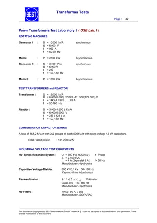 Transformer Tests
Page :

42

Power Transformers Test Laboratory I ( OSB Lab. I )
ROTATING MACHINES
Generator I

:

S
U
I
f

= 10.000 kVA
= 6.000 V
= 962 A
= 50-60 Hz

Motor I

:

P = 2500 kW

Asynchronous

Generator II

:

S
U
I
f

synchronous

Motor II

:

P = 1000 kW

= 3.000 kVA
= 6.000 V
= 289
= 100-180 Hz

synchronous

Asynchronous

TEST TRANSFORMERS and REACTOR
Transformer :

S
U
I
f

= 15.000 kVA
= 6.000(6.600) / 2.028 -111.500(122.300) V
= 1443 A / 975........78 A
= 50-180 Hz

Reactor :

S
U
I
f

= 3.000(4.500 ) kVAr
= 6.000(6.600) V
= 285 ( 428 ) A
= 100-180 Hz

COMPENSATION CAPACITOR BANKS

A total of 151,2 MVAr with 252 groups of each 600 kVAr with rated voltage 12 kV capacitors.
Total Rated power

: 151.200 kVAr

INDUSTRIAL VOLTAGE TEST EQUIPMENTS
HV. Series Resonant System :

U = 600 kV( 2x300 kV),
S = 2.400 kVA
I = 4 A (2xparalel 8 A )
Manufacturer: Hipotronics

1- Phase
f= 50 Hz

Capacitive Voltage-Divider :

800 kV/0,1 kV 50180 Hz
Yapımcı firma: Hipotronics

Peak-Voltmeter :

U / 2  U eff
Voltmeter
Class 0,5 50180 Hz
Manufacturer: Hipotronics

HV Filters :

70 kV, 50 A, 3 pcs
Manufacturer: ISOFARAD

This document is copyrighted by BEST Elektromekanik Sanayi Tesisleri. A.Ş. It can not be copied or duplicated without prior permission. There
shall be modifications to this document.

 