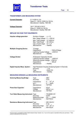 Transformer Tests
Page :

43

TRANSFORMER LOSS MEASURING SYSTEM
Current Channels :

5 ÷ 4.000 A / 5 A
Class 0,1, 100 kV, 50/60 Hz-150 Hz
Manufacturer: Haefely, TMS 580

Voltage Channels :

100 ÷ 100.000 V/100 V
Class 0,1, 50/60 Hz-150 Hz
Manufacturer: Haefely TMS 580

IMPULSE VOLTAGE TEST EQUIPMENTS
Impulse voltage generator:

Number of stages :
Max. Stage Voltage :
Max. Total Voltage :
Max. Total Power :
Cap. of each stage :
Manufacturer
:

n = 12

U L = 200 kV
U= 2400 kV
W= 240 kJ
C= 1 F
Haefely

Multiple Chopping Device:

12-stage
Capacitance
: 7200 pF/Stage
Lightning Impulse Voltage : 2400 kV
Manufacturer
: Haefely

Voltage Divider:

R-Damped- Capacitive Divider
Lightning Impulse Voltage : 2400 kV
Switching Impulse Voltage: 1300 kV
Capacitance
: 350 pF
Manufacturer
: Haefely

Digital Impulse Meas. System :

High Resolution Impulse Analysing System 4 Channels
Accuracy
: 1%
Type
: HIAS-743
Manufacturer
: Haefely

MEASURING BRIDGES and MEASURING INSTRUMENTS

Press-Gas Capacitor:

Type
Accuracy

: 2801
: 0,5%

Capacitance
tan 
Manufacturer

Schering Measuring Bridge :

: 0...... 10 F
: 0...... 350%
: TETTEX

Capacitance
Voltage
Manufacturer

: 50 pF
: 400 kV a.c.
: TETTEX

5

Turn Ratio Measuring Instrument: Type
Accuracy
Measuring range
Manufacturer

:
:
:
:

TR-MARK II R
0,05%
0,8.........13000
RAYTECH

Resistance Measuring Instrument:Type
Accuracy
Measuring range
Manufacturer

:
:
:
:

WR 100-R 2
0,1%
-6
5
10 10 
RAYTECH

This document is copyrighted by BEST Elektromekanik Sanayi Tesisleri. A.Ş. It can not be copied or duplicated without prior permission. There
shall be modifications to this document.

 