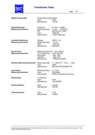 Transformer Tests
Page :

Digital Thermometer:

20 Channels programmable
Type
: 2620
Manufacturer
: FLUKE

Partial-Discharge:
Measuring Instrument

Frequency
: 0,1 kHz  10 MHz
Measuring range : 0,1 pC.......100000 pC
RIV
: 850 kHz and 1 MHz
Type
: ICMsys8
Manufacturer
: Power Diagnostix

Insulation-Resistance:
Measuring Instrument

Voltage
: 5000 V. d.c.
Measuring range
: 15 T
Type
: MIT 510
Manufacturer
: MEGGER

Sound Level:
Measuring Instrument

44

Measuring instrument : type 2250 B
1/3-1/3 oktav filtre : type BZ 7223
Microphone
: type 4189
Calibrator
: type 4231
Manufacturer
: BRUEL & KJAER
-2

Vibration Measuring Instrument: Measuring range : 1 – 1000 ms , 10 Hz.......1 kHz
Type
: 5500
Manufacturer
: METRIX INSTRUMENT CO.
Loss Factor:
Measuring Instrument

Measuring range : 0  12 kV
Type
: M2H-MCM
Manufacturer
: DOBLE Engineering Company

Ossiloscope:

4- Channels
Type
Manufacturer

: 2014
: TEKTRONİX

Corona Detector:

Type
Manufacturer

: ULD-40
: HOTEK

Thermal Camera:

Type
Manufacturer

: Ti 25
: FLUKE

This document is copyrighted by BEST Elektromekanik Sanayi Tesisleri. A.Ş. It can not be copied or duplicated without prior permission. There
shall be modifications to this document.

 