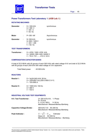 Transformer Tests
Page :

45

Power Transformers Test Laboratory I (ASB Lab. I )
ROTATING MACHINES
Generator

:

S = 330 kVA
U = 500 V
I = 381 A
f = 50 Hz

synchronous

Motor

:

P= 300 kW

Asynchronous

Generator

:

S= 500 kVA
U= 800 / 1400 V
I = 361 / 206
f = 150 Hz

synchronous

TEST TRANSFORMERS
Transformer :

S = 4700 / 1000 / 4700 kVA
U = 34500 / 800-1400 / 64000 V
I = 79 A / 721........412 A / 42 A

COMPENSATION CAPACITOR BANKS

A total of 22,5 MVAr with 45 groups of each 500 kVAr with rated voltage 6 kV and total of 22,5 MVAr
with 90 groups of each 250 kVAr with rated voltage of 3 kV capacitors.
Total Rated power

: 45.000 kVAr

REACTORS
Reactor I :

S = 3x(24-240) kVA; 50 Hz;
U = (200-800 V-∆) (200√3-800√3 V-Y)
I = 120-2080 A

Reactor II :

S = 1000 kVA; 150 Hz;
U = 800 V
I = 722 A

INDUSTRIAL VOLTAGE TEST EQUIPMENTS
H.V. Test Transformer :

U= 350 kV/0,4 kV, 1- Phase
S= 75 kVA
I= 0,2 A/ 188 A
f= 50 Hz
Manufacturer: Messwandlerbau-Bamberg

Capacitive Voltage-Divider :

350 kV/0,1 kV 50200 Hz
Manufacturer: Messwandlerbau-Bamberg

Peak-Voltmeter :

U /

2  U eff

Voltmeter
Class 0,5 50200 Hz
Manufacturer: Messwandlerbau – Bamberg

This document is copyrighted by BEST Elektromekanik Sanayi Tesisleri. A.Ş. It can not be copied or duplicated without prior permission. There
shall be modifications to this document.

 
