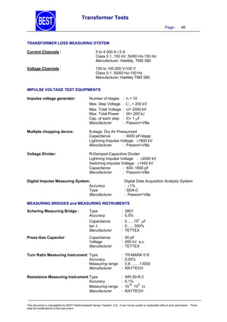 Transformer Tests
Page :

46

TRANSFORMER LOSS MEASURING SYSTEM
Current Channels :

5 to 4.000 A / 5 A
Class 0,1, 100 kV, 50/60 Hz-150 Hz
Manufacturer: Haefely, TMS 580

Voltage Channels :

100 to 100.000 V/100 V
Class 0,1, 50/60 Hz-150 Hz
Manufacturer: Haefely TMS 580

IMPULSE VOLTAGE TEST EQUIPMENTS
Impulse voltage generator:

Number of stages
Max. Step Voltage
Max. Total Voltage
Max. Total Power
Cap. of each step
Manufacturer

:
:
:
:
:
:

n = 10

U L = 200 kV
U= 2000 kV
W= 200 kJ
C= 1 F
Passoni+Villa

Multiple chopping device:

8-stage, Dry Air Pressurized
Capacitance
: 6000 pF/stage
Lightning Impulse Voltage: 1800 kV
Manufacturer
: Passoni+Villa

Voltage Divider:

R-Damped-Capacitive Divider
Lightning Impulse Voltage : 2000 kV
Switching Impulse Voltage: 1450 kV
Capacitance
: 4001600 pF
Manufacturer
: Passoni+Villa
Digital Data Acquisition Analysis System
: 1%
: SDA-C
: Passoni+Villa

Digital Impulse Measuring System:
Accuracy
Type
Manufacturer

MEASURING BRIDGES and MEASURING INSTRUMENTS

Press-Gas Capacitor

Type
Accuracy

: 2801
: 0,5%

Capacitance
tan 
Manufacturer

Schering Measuring Bridge :

: 0...... 10 F
: 0...... 350%
: TETTEX

Capacitance
Voltage
Manufacturer

: 50 pF
: 400 kV a.c.
: TETTEX

5

Turn Ratio Measuring Instrument: Type
Accuracy
Measuring range
Manufacturer

:
:
:
:

TR-MARK II R
0,05%
0,8.........13000
RAYTECH

Resistance Measuring Instrument:Type
Accuracy
Measuring range
Manufacturer

:
:
:
:

WR 50-R 2
0,1%
-6
5
10 10 
RAYTECH

This document is copyrighted by BEST Elektromekanik Sanayi Tesisleri. A.Ş. It can not be copied or duplicated without prior permission. There
shall be modifications to this document.

 