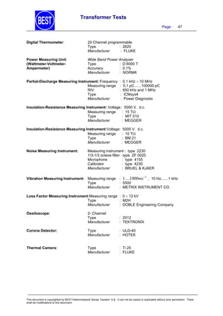 Transformer Tests
Page :

Digital Thermometer:

20 Channel programmable
Type
: 2620
Manufacturer
: FLUKE

Power Measuring Unit:
(Wattmeter-VoltmeterAmpermeter)

47

Wide Band Power Analyser
Type
: D 6000 T
Accuracy
: 0,1%
Manufacturer
: NORMA

Partial-Discharge Measuring Instrument::Frequency
Measuring range
RIV
Type
Manufacturer

: 0,1 kHz  10 MHz
: 0,1 pC.......100000 pC
: 850 kHz and 1 MHz
: ICMsys4
: Power Diagnostix

Insulation-Resistance Measuring Instrument: Voltage : 5000 V. d.c.
Measuring range
: 15 T
Type
: MIT 510
Manufacturer
: MEGGER
Insulation-Resistance Measuring Instrument:Voltage: 5000 V. d.c.
Measuring range
: 10 T
Type
: BM 21
Manufacturer
: MEGGER
Noise Measuring Instrument:

Measuring instrument : type 2230
1/3-1/3 octave filter: type ZF 0020
Microphone
: type 4155
Calibrator
: type 4230
Manufacturer
: BRUEL & KJAER
2

Vibration Measuring Instrument: Measuring range : 1.....1000ms , 10 Hz.......1 kHz
Type
: 5500
Manufacturer
: METRIX INSTRUMENT CO.
Loss Factor Measuring Instrument:Measuring range : 0  12 kV
Type
: M2H
Manufacturer
: DOBLE Engineering Company

2- Channel
Type
Manufacturer

: 2012
: TEKTRONİX

Corona Detector:

Type
Manufacturer

: ULD-40
: HOTEK

Thermal Camera:

Type
Manufacturer

: Ti 25
: FLUKE

Ossiloscope:

This document is copyrighted by BEST Elektromekanik Sanayi Tesisleri. A.Ş. It can not be copied or duplicated without prior permission. There
shall be modifications to this document.

 