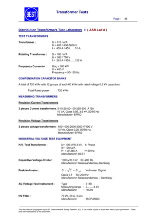 Transformer Tests
Page :

48

Distribution Transformers Test Laboratory II ( ASB Lab II )
TEST TRANSFORMERS
Transformer :

S = 315 kVA
U = 400 / 400-3600 V
I = 455 A / 455.......51 A

Rotating Transformer :

S = 160 kVA
U = 380 / 760 V
I = 243 A / 455.......122 A

Frequency Converter :

Güç = 300 kW
U = 400 V
Frequency = 50-150 Hz

COMPENSATION CAPACITOR BANKS

A total of 720 kVAr with 12 groups of each 60 kVAr with rated voltage 0,5 kV capacitors.
Total Rated power

: 720 kVAr

MEASURING TRANSFORMERS
Precision Current Transformers
3 pieces Current transformers: 5-10-25-50-100-250-500 A /5A
10 VA, Class 0,05, 3,6 kV, 50/60 Hz
Manufacturer: EPRO
Precision Voltage Transformers
3 pieces voltage transformers : 400-1000-2000-3000 V/100 V
10 VA, Class 0,05, 50/60 Hz
Manufacturer: EPRO
INDUSTRIAL VOLTAGE TEST EQUIPMENT
H.V. Test Transformer :

U= 100 kV/0,4 kV, 1- Phase
S= 100 kVA
I= 1 A/ 250 A
f= 50 Hz
Manufacturer: BEST

Capacitive Voltage-Divider :

100 kV/0,1 kV 50200 Hz
Manufacturer: Messwandlerbau-Bamberg

Peak-Voltmeter :

U /

2  U eff

Voltmeter Digital

Class 0,5 50200 Hz
Manufacturer: Messwandlerbau – Bamberg
AC Voltage Test Instrument :

Type
: 3158
Measuring range : 0.........6 kV
Manufacturer
: HIOKI

HV Filter :

70 kV, 50 A, 3 pcs
Manufacturer
: ISOFARAD

This document is copyrighted by BEST Elektromekanik Sanayi Tesisleri. A.Ş. It can not be copied or duplicated without prior permission. There
shall be modifications to this document.

 
