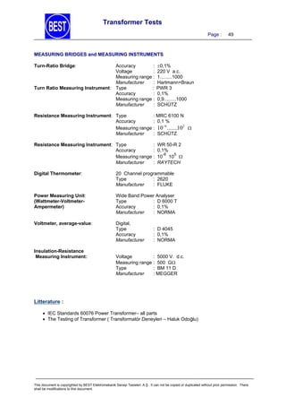 Transformer Tests
Page :

49

MEASURING BRIDGES and MEASURING INSTRUMENTS
Turn-Ratio Bridge:

Turn Ratio Measuring Instrument:

Accuracy
:
Voltage
:
Measuring range :
Manufacturer
:
Type
:
Accuracy
:
Measuring range :
Manufacturer
:

0,1%
220 V a.c.
1.........1000
Hartmann+Braun
PWR 3
0,1%
0,9.........1000
SCHÜTZ

: MRC 6100 N
Resistance Measuring Instrument: Type
Accuracy
: 0,1 %
6
2
Measuring range : 10 .......10 
Manufacturer
: SCHÜTZ
:
Resistance Measuring Instrument: Type
Accuracy
:
Measuring range :
Manufacturer
:

WR 50-R 2
0,1%
-6
5
10 10 
RAYTECH

Digital Thermometer:

20 Channel programmable
Type
: 2620
Manufacturer
: FLUKE

Power Measuring Unit:
(Wattmeter-VoltmeterAmpermeter)

Wide Band Power Analyser
Type
: D 6000 T
Accuracy
: 0,1%
Manufacturer
: NORMA

Voltmeter, average-value:

Digital,
Type
Accuracy
Manufacturer

Insulation-Resistance
Measuring Instrument:

: D 4045
: 0,1%
: NORMA

Voltage
: 5000 V. d.c.
Measuring range : 500 G
Type
: BM 11 D
Manufacturer
: MEGGER

Litterature :
 IEC Standards 60076 Power Transformer– all parts
 The Testing of Transformer ( Transformatör Deneyleri – Haluk Odoğlu)

This document is copyrighted by BEST Elektromekanik Sanayi Tesisleri. A.Ş. It can not be copied or duplicated without prior permission. There
shall be modifications to this document.

 