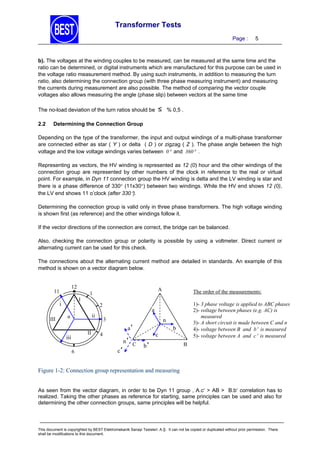 Transformer Tests
Page :

5

b). The voltages at the winding couples to be measured, can be measured at the same time and the
ratio can be determined, or digital instruments which are manufactured for this purpose can be used in
the voltage ratio measurement method. By using such instruments, in addition to measuring the turn
ratio, also determining the connection group (with three phase measuring instrument) and measuring
the currents during measurement are also possible. The method of comparing the vector couple
voltages also allows measuring the angle (phase slip) between vectors at the same time
The no-load deviation of the turn ratios should be
2.2

≤

% 0,5 .

Determining the Connection Group

Depending on the type of the transformer, the input and output windings of a multi-phase transformer
are connected either as star ( Y ) or delta ( D ) or zigzag ( Z ). The phase angle between the high
voltage and the low voltage windings varies between 0 and 360 .
Representing as vectors, the HV winding is represented as 12 (0) hour and the other windings of the
connection group are represented by other numbers of the clock in reference to the real or virtual
point. For example, in Dyn 11 connection group the HV winding is delta and the LV winding is star and
there is a phase difference of 330 (11x30) between two windings. While the HV end shows 12 (0),
the LV end shows 11 o’clock (after 330).
Determining the connection group is valid only in three phase transformers. The high voltage winding
is shown first (as reference) and the other windings follow it.
If the vector directions of the connection are correct, the bridge can be balanced.
Also, checking the connection group or polarity is possible by using a voltmeter. Direct current or
alternating current can be used for this check.
The connections about the alternating current method are detailed in standards. An example of this
method is shown on a vector diagram below.
12

11

I

i
III

A

1
2

ii

n
II

iii
6

The order of the measurements:
1)- 3 phase voltage is applied to ABC phases
2)- voltage between phases (e.g. AC) is
measured
3)- A short circuit is made between C and n
4)- voltage between B and b is measured
5)- voltage between A and c is measured

a
3

n

a'

4

c'

n' C

c

b

b'

B

Figure 1-2: Connection group representation and measuring
As seen from the vector diagram, in order to be Dyn 11 group , A.c > AB > B.b correlation has to
realized. Taking the other phases as reference for starting, same principles can be used and also for
determining the other connection groups, same principles will be helpful.

This document is copyrighted by BEST Elektromekanik Sanayi Tesisleri. A.Ş. It can not be copied or duplicated without prior permission. There
shall be modifications to this document.

 