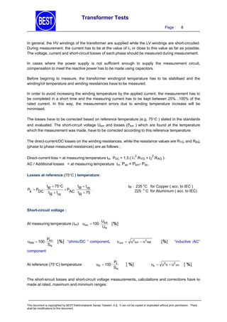 Transformer Tests
Page :

8

In general, the HV windings of the transformer are supplied while the LV windings are short-circuited.
During measurement, the current has to be at the value of IN or close to this value as far as possible.
The voltage, current and short-circuit losses of each phase should be measured during measurement.
In cases where the power supply is not sufficient enough to supply the measurement circuit,
compensation to meet the reactive power has to be made using capacitors.
Before beginnig to measure, the transformer winding/oil temperature has to be stabilised and the
winding/oil temperature and winding resistances have to be measured.
In order to avoid increasing the winding temperature by the applied current, the measurement has to
be completed in a short time and the measuring current has to be kept between 25%...100% of the
rated current. In this way, the measurement errors due to winding temperature increase will be
minimised.
The losses have to be corrected based on reference temperature (e.g. 75C ) stated in the standards
and evaluated. The short-circuit voltage Ukm and losses (Pkm ) which are found at the temperature
which the measurement was made, have to be corrected according to this reference temperature.
The direct-current/DC losses on the winding resistances, while the resistance values are RYG and RAG
(phase to phase measured resistances) are as follows ;
2

2

Direct-current loss = at measuring temperature tm PDC = 1,5.( I1 .RYG + I2 .RAG ).
AC / Additional losses = at measuring temperature tm Pac = Pkm- Pdc.
Losses at reference (75C ) temperature:
tR : 235 oC for Copper ( acc. to IEC )
225 o C for Aluminium ( acc. to IEC)

t  75C
t t
 PAC  R m .
Pk  PDC  R
tR  t m
tR  75

Short-circuit voltage :
At measuring temperature (tm)

uRM  100 

Pkm
SN

ukm  100 

Ukm
UN

%

% “ohmic/DC ” component,

u xm 

u 2 km  u 2 RM

%

“inductive /AC”

component
At reference (75C) temperature:

uR  100 

Pk
SN

 %

uk  u 2R  u 2 xm

 %

The short-sircuit losses and short-circuit voltage measurements, calculations and corrections have to
made at rated, maximum and minimum ranges.

This document is copyrighted by BEST Elektromekanik Sanayi Tesisleri. A.Ş. It can not be copied or duplicated without prior permission. There
shall be modifications to this document.

 