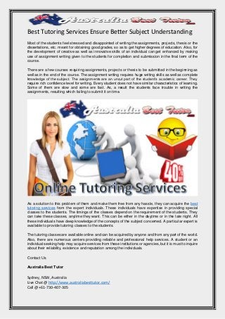 Best Tutoring Services Ensure Better Subject Understanding
Most of the students feel stressed and disappointed of writing the assignments, projects, thesis or the
dissertations, etc. meant for obtaining good grades, so as to get higher degrees of education. Also, for
the development of creative as well as innovative skills of an individual can get enhanced by making
use of assignment writing given to the students for completion and submission in the final term of the
course.
There are a few courses requiring assignments, projects or thesis to be submitted in the beginning as
well as in the end of the course. The assignment writing requires huge writing skills as well as complete
knowledge of the subject. The assignments are an uncut part of the student’s academic career. They
require rich confidence level for writing. Every student does not have similar characteristics of learning.
Some of them are slow and some are fast. As, a result the students face trouble in writing the
assignments, resulting which failing to submit it on time.
As a solution to this problem of them and make them free from any hassle, they can acquire the best
tutoring services from the expert individuals. These individuals have expertise in providing special
classes to the students. The timings of the classes depend on the requirement of the students. They
can take these classes, anytime they want. This can be either in the daytime or in the late night. All
these individuals have deep knowledge of the concepts of the subject concerned. A particular expert is
available to provide tutoring classes to the students.
The tutoring classes are available online and can be acquired by anyone and from any part of the world.
Also, there are numerous centers providing reliable and professional help services. A student or an
individual seeking help may acquire services from these institutions or agencies, but it is must to inquire
about their reliability, existence and reputation among the individuals.
Contact Us
Australia Best Tutor
Sydney, NSW, Australia
Live Chat @ http://www.australiabesttutor.com/
Call @ +61-730-407-305
 