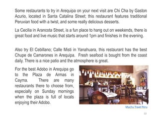 Some restaurants to try in Arequipa on your next visit are Chi Cha by Gaston
Acurio, located in Santa Catalina Street; this restaurant features traditional
Peruvian food with a twist, and some really delicious desserts.
La Cecilia in Arancota Street, is a fun place to hang out on weekends, there is
great food and live music that starts around 1pm and finishes in the evening.
Also try El Cebillano; Calle Misti in Yanahuara, this restaurant has the best
Chupe de Camarones in Arequipa. Fresh seafood is bought from the coast
daily. There is a nice patio and the atmosphere is great.
For the best Adobo in Arequipa go
to the Plaza de Armas in
Cayma. There are many
restaurants there to choose from,
especially on Sunday mornings
when the plaza is full of locals
enjoying their Adobo.
Machu Travel Peru
10
 