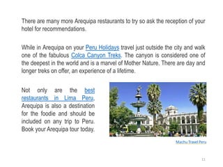 There are many more Arequipa restaurants to try so ask the reception of your
hotel for recommendations.
While in Arequipa on your Peru Holidays travel just outside the city and walk
one of the fabulous Colca Canyon Treks. The canyon is considered one of
the deepest in the world and is a marvel of Mother Nature. There are day and
longer treks on offer, an experience of a lifetime.
Not only are the best
restaurants in Lima Peru,
Arequipa is also a destination
for the foodie and should be
included on any trip to Peru.
Book your Arequipa tour today.
Machu Travel Peru
11
 