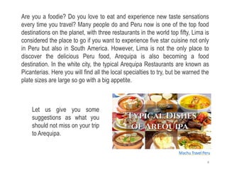 Are you a foodie? Do you love to eat and experience new taste sensations
every time you travel? Many people do and Peru now is one of the top food
destinations on the planet, with three restaurants in the world top fifty, Lima is
considered the place to go if you want to experience five star cuisine not only
in Peru but also in South America. However, Lima is not the only place to
discover the delicious Peru food, Arequipa is also becoming a food
destination. In the white city, the typical Arequipa Restaurants are known as
Picanterias. Here you will find all the local specialties to try, but be warned the
plate sizes are large so go with a big appetite.
Let us give you some
suggestions as what you
should not miss on your trip
to Arequipa.
Machu Travel Peru
4
 