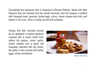 Considered the signature dish in Arequipa is Rocoto Relleno. Made with Red
Peppers that are cleaned and the seeds removed, then the pepper is stuffed
with chopped meat, peanuts, boiled eggs, olives, cream cheese and milk, and
baked in the oven, when is ready served with potatoes.
Ocopa, this dish normally served
as an appetizer is boiled potatoes
covered with a cream made from
yellow hot pepper, onion, garlic,
cream cheese and a spice call
huacatay, blended with dry bread,
the plate is also served with boiled
eggs, olives and lettuce.
Machu Travel Peru
5
 