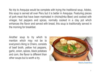 No trip to Arequipa would be complete with trying the traditional soup, Adobo,
this soup is served all over Peru but it is better in Arequipa. Featuring pieces
of pork meat that have been marinated in chicha(Inka Beer) and cooked with
vinegar, hot peppers and spices, normally cooked in a clay pot which
enhances the flavor and served with bread, this soup is traditionally served in
the morning for breakfast.
Another soup to try which to
mention which may not be to
everyone’s liking is Chairo, consists
of beef broth, yellow hot peppers,
garlic, onion, spices, black potatoes
and corn, the flavor is different than
other soups but is worth a try.
Machu Travel Peru
6
 