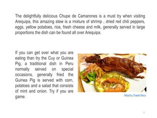 The delightfully delicious Chupe de Camarones is a must try when visiting
Arequipa, this amazing stew is a mixture of shrimp , dried red chili peppers,
eggs, yellow potatoes, rice, fresh cheese and milk, generally served in large
proportions the dish can be found all over Arequipa.
If you can get over what you are
eating than try the Cuy or Guinea
Pig, a traditional dish in Peru
normally served on special
occasions, generally fried the
Guinea Pig is served with corn,
potatoes and a salad that consists
of mint and onion. Try if you are
game. Machu Travel Peru
7
 