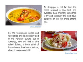 As Arequipa is not far from the
coast, seafood is also fresh and
available; there are many fish dishes
to try and especially the fried trout,
delicious for the fish lovers among
you.
For the vegetarians, salads and
vegetables are not generally part
of the Peruvian culture, but in
Arequipa, you will find a dish
called Soltero, a fresh salad of
fresh cheese, lima beans, onions,
olives, tomatoes and chili.
Machu Travel Peru
Machu Travel Peru
8
 