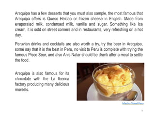 Arequipa has a few desserts that you must also sample, the most famous that
Arequipa offers is Queso Heldao or frozen cheese in English. Made from
evaporated milk, condensed milk, vanilla and sugar. Something like Ice
cream, it is sold on street corners and in restaurants, very refreshing on a hot
day.
Peruvian drinks and cocktails are also worth a try, try the beer in Arequipa,
some say that it is the best in Peru, no visit to Peru is complete with trying the
famous Pisco Sour, and also Anis Natar should be drank after a meal to settle
the food.
Arequipa is also famous for its
chocolate with the La Iberica
factory producing many delicious
morsels.
Machu Travel Peru
9
 