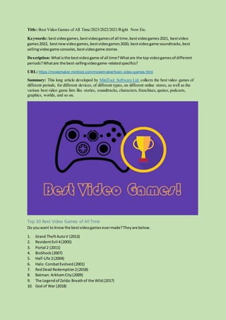Title: Best Video Games of All Time/2023/2022/2021/Right Now Etc.
Keywords: bestvideogames,bestvideogamesof all time,bestvideogames2021, bestvideo
games2022, bestnewvideogames, bestvideogames2020, bestvideogame soundtracks, best
sellingvideogame consoles, bestvideogame stories
Description: Whatisthe bestvideogame of all time?Whatare the top videogamesof different
periods?Whatare the best-sellingvideogame-relatedspecifics?
URL: https://moviemaker.minitool.com/moviemaker/best-video-games.html
Summary: This long article developed by MiniTool Software Ltd. collects the best video games of
different periods, for different devices, of different types, on different online stores, as well as the
various best video game lists like stories, soundtracks, characters,franchises,quotes, podcasts,
graphics, worlds, and so on.
Top 30 Best Video Games of All Time
Do youwant to know the bestvideogamesevermade?Theyare below.
1. Grand TheftAutoV (2013)
2. ResidentEvil 4(2005)
3. Portal 2 (2011)
4. BioShock(2007)
5. Half-Life 2(2004)
6. Halo: CombatEvolved(2001)
7. RedDead Redemption2(2018)
8. Batman: ArkhamCity(2009)
9. The Legendof Zelda:Breathof the Wild(2017)
10. God of War (2018)
 