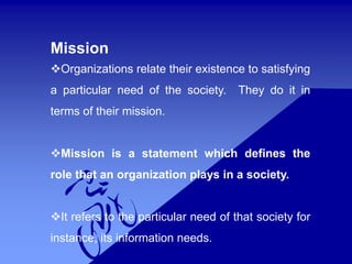 Mission
Organizations relate their existence to satisfying
a particular need of the society. They do it in
terms of their mission.
Mission is a statement which defines the
role that an organization plays in a society.
It refers to the particular need of that society for
instance, its information needs.
 
