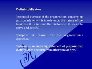 Defining Mission
“essential purpose of the organization, concerning
particularly why it is in existence, the nature of the
business it is in, and the customers it seeks to
serve and satisfy.”
“purpose or reason for the organization’s
existence.”
“mission is an enduring statement of purpose that
distinguishes one firm from other similar firm.”
 