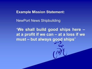 Example Mission Statement:
NewPort News Shipbuilding
“We shall build good ships here –
at a profit if we can – at a loss if we
must – but always good ships”
 