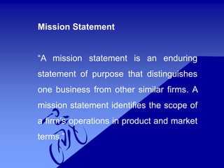 Mission Statement
“A mission statement is an enduring
statement of purpose that distinguishes
one business from other similar firms. A
mission statement identifies the scope of
a firm’s operations in product and market
terms.”
 