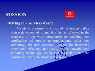 MISSION
Driving in a wireless world
Vodafone is primarily a user of technology rather
than a developer of it, and this fact is reflected in the
emphasis of our work programme on enabling new
applications of mobile communications, using new
technology for new services, research for improving
operational efficiency and quality of our networks, and
providing technology vision and leadership that can
contribute directly to business decisions.
 