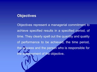 Objectives
Objectives represent a managerial commitment to
achieve specified results in a specified period, of
time. They clearly spell out the quantity and quality
of performance to be achieved, the time period,
the process and the person who is responsible for
the achievement of the objective.
 
