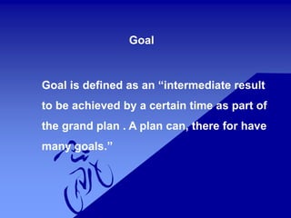Goal
Goal is defined as an “intermediate result
to be achieved by a certain time as part of
the grand plan . A plan can, there for have
many goals.”
 