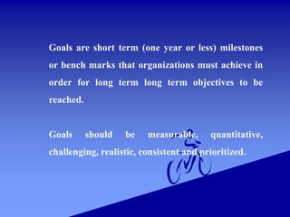 Goals are short term (one year or less) milestones
or bench marks that organizations must achieve in
order for long term long term objectives to be
reached.
Goals should be measurable, quantitative,
challenging, realistic, consistent and prioritized.
 