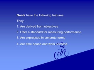 Goals have the following features
They:
1. Are derived from objectives
2. Offer a standard for measuring performance
3. Are expressed in concrete terms
4. Are time bound and work oriented.
 