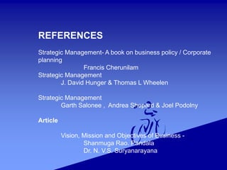 REFERENCES
Strategic Management- A book on business policy / Corporate
planning
Francis Cherunilam
Strategic Management
J. David Hunger & Thomas L Wheelen
Strategic Management
Garth Salonee , Andrea Shepard & Joel Podolny
Article
Vision, Mission and Objectives of Business -
Shanmuga Rao. Pandala
Dr. N. V.S. Suryanarayana
 