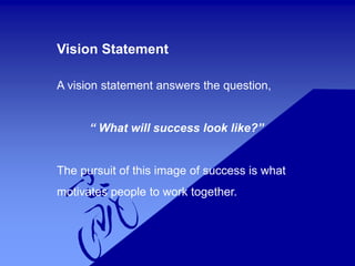 Vision Statement
A vision statement answers the question,
“ What will success look like?”
The pursuit of this image of success is what
motivates people to work together.
 