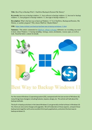 Title: Best Way to Backup Win11: OneDrive/Backup & Restore/File History?
Keywords: best way to backup windows 11, best software to backup windows 11, best tool to backup
windows 11, best program to backup windows 11, best app to backup windows 11
Description: What’s the best way to back up Windows 11? Is it OneDrive, Backup and Restore, File
History, or another program? Why choose MiniTool ShadowMaker?
URL: https://www.minitool.com/backup-tips/best-way-to-backup-windows-11.html
Summary: This article commented on MiniTool official web page elaborates on everything you need
to know about Windows 11 backup including strategy, source,destination, reason, types, as well as
tools. Read the below content for details.
For the newestWindows11operatingsystem(OS),comparedwith the lastversionof Windows10,
manythingshave changed,includingfeatures,layouts,design,etc. Thisarticle will talkaboutthe
backupmethods.
The built-inbackupsolutionsin the latestWindows11 are generallysimilartothose inWindows10.
Yet,there are alsosome changesandupgrades.We will elaborate onthose aspects,compare those
backuptoolstogetherwithsome excellentthird-partyapplications,andselectthe bestwayto
backupwindows11.
 