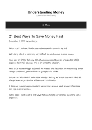 21 Best Ways To Save Money Fast
December 1, 2019 by samkadya
In this post, I just want to discuss various ways to save money fast.
With rising bills, it is becoming very difficult for most people to save money.
I just saw on CNBC that only 40% of Americans could pay an unexpected $1000
expense from their savings. This is an unhealthy situation.
Most of us would struggle big time if we missed one paycheck. we may end up either
using a credit card, personal loan or going to food banks.
No one can afford not to have some savings. As long we are on this earth there will
always be emergencies that will demand our attention.
It does not require huge amounts to save money, even a small amount of savings
can help in emergencies.
In this post, I want us all to find ways that can help to save money by cutting some
expenses.
Understanding Money
A Personal Finance Blog
 Menu
 