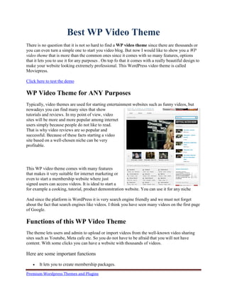 Best WP Video Theme
There is no question that it is not so hard to find a WP video theme since there are thousands or
you can even turn a simple one to start you video blog. But now I would like to show you a WP
video theme that is more than the common ones since it comes with so many features, options
that it lets you to use it for any purposes . On top fo that it comes with a really beautiful design to
make your website looking extremely professional. This WordPress video theme is called
Moviepress.

Click here to test the demo

WP Video Theme for ANY Purposes
Typically, video themes are used for starting entertainment websites such as funny videos, but
nowadays you can find many sites that show
tutorials and reviews. In my point of view, video
sites will be more and more popular among internet
users simply because people do not like to read.
That is why video reviews are so popular and
successful. Because of these facts starting a video
site based on a well-chosen niche can be very
profitable.




This WP video theme comes with many features
that makes it very suitable for internet marketing or
even to start a membership website where just
signed users can access videos. It is ideal to start a
for example a cooking, tutorial, product demonstration website. You can use it for any niche

And since the platform is WordPress it is very search engine friendly and we must not forget
about the fact that search engines like videos. I think you have seen many videos on the first page
of Google.

Functions of this WP Video Theme
The theme lets users and admin to upload or import videos from the well-known video sharing
sites such as Youtube, Meta cafe etc. So you do not have to be afraid that you will not have
content. With some clicks you can have a website with thousands of videos.

Here are some important functions

      It lets you to create membership packages.

Premium Wordpress Themes and Plugins
 
