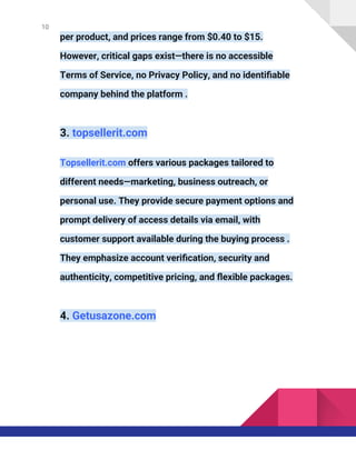 10
per product, and prices range from $0.40 to $15.
However, critical gaps exist—there is no accessible
Terms of Service, no Privacy Policy, and no identifiable
company behind the platform .
3. topsellerit.com
Topsellerit.com offers various packages tailored to
different needs—marketing, business outreach, or
personal use. They provide secure payment options and
prompt delivery of access details via email, with
customer support available during the buying process .
They emphasize account verification, security and
authenticity, competitive pricing, and flexible packages.
4. Getusazone.com
 