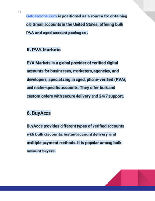 11
Getusazone.com is positioned as a source for obtaining
old Gmail accounts in the United States, offering bulk
PVA and aged account packages .
5. PVA Markets
PVA Markets is a global provider of verified digital
accounts for businesses, marketers, agencies, and
developers, specializing in aged, phone-verified (PVA),
and niche-specific accounts. They offer bulk and
custom orders with secure delivery and 24/7 support.
6. BuyAccs
BuyAccs provides different types of verified accounts
with bulk discounts, instant account delivery, and
multiple payment methods. It is popular among bulk
account buyers.
 