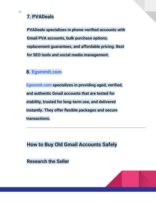 12
7. PVADeals
PVADeals specializes in phone-verified accounts with
Gmail PVA accounts, bulk purchase options,
replacement guarantees, and affordable pricing. Best
for SEO tools and social media management.
8. Egsmmit.com
Egsmmit.com specializes in providing aged, verified,
and authentic Gmail accounts that are tested for
stability, trusted for long-term use, and delivered
instantly. They offer flexible packages and secure
transactions.
How to Buy Old Gmail Accounts Safely
Research the Seller
 