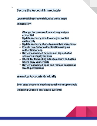 14
Secure the Account Immediately
Upon receiving credentials, take these steps
immediately:
1. Change the password to a strong, unique
credential
2. Update recovery email to one you control
exclusively
3. Update recovery phone to a number you control
4. Enable two-factor authentication using an
authenticator app
5. Review connected devices and log out of all
sessions except your own
6. Check for forwarding rules to ensure no hidden
filters copy your emails
7. Review connected apps and remove suspicious
OAuth permissions
Warm Up Accounts Gradually
Even aged accounts need a gradual warm-up to avoid
triggering Google's anti-abuse systems:
 