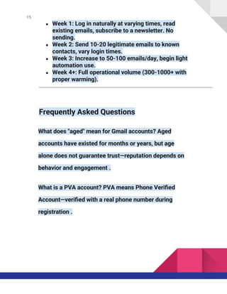 15
● Week 1: Log in naturally at varying times, read
existing emails, subscribe to a newsletter. No
sending.
● Week 2: Send 10-20 legitimate emails to known
contacts, vary login times.
● Week 3: Increase to 50-100 emails/day, begin light
automation use.
● Week 4+: Full operational volume (300-1000+ with
proper warming).
Frequently Asked Questions
What does "aged" mean for Gmail accounts? Aged
accounts have existed for months or years, but age
alone does not guarantee trust—reputation depends on
behavior and engagement .
What is a PVA account? PVA means Phone Verified
Account—verified with a real phone number during
registration .
 