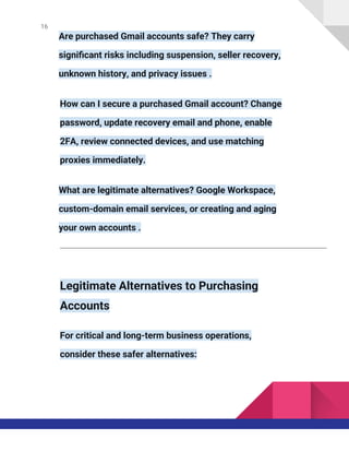 16
Are purchased Gmail accounts safe? They carry
significant risks including suspension, seller recovery,
unknown history, and privacy issues .
How can I secure a purchased Gmail account? Change
password, update recovery email and phone, enable
2FA, review connected devices, and use matching
proxies immediately.
What are legitimate alternatives? Google Workspace,
custom-domain email services, or creating and aging
your own accounts .
Legitimate Alternatives to Purchasing
Accounts
For critical and long-term business operations,
consider these safer alternatives:
 