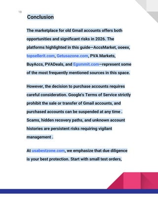 18
Conclusion
The marketplace for old Gmail accounts offers both
opportunities and significant risks in 2026. The
platforms highlighted in this guide—AccsMarket, ooeex,
topsellerit.com, Getusazone.com, PVA Markets,
BuyAccs, PVADeals, and Egsmmit.com—represent some
of the most frequently mentioned sources in this space.
However, the decision to purchase accounts requires
careful consideration. Google's Terms of Service strictly
prohibit the sale or transfer of Gmail accounts, and
purchased accounts can be suspended at any time .
Scams, hidden recovery paths, and unknown account
histories are persistent risks requiring vigilant
management .
At usabestzone.com, we emphasize that due diligence
is your best protection. Start with small test orders,
 