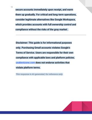19
secure accounts immediately upon receipt, and warm
them up gradually. For critical and long-term operations,
consider legitimate alternatives like Google Workspace,
which provides accounts with full ownership control and
compliance without the risks of the gray market .
Disclaimer: This guide is for informational purposes
only. Purchasing Gmail accounts violates Google's
Terms of Service. Users are responsible for their own
compliance with applicable laws and platform policies.
usabestzone.com does not endorse activities that
violate platform terms.
This response is AI-generated, for reference only.
 