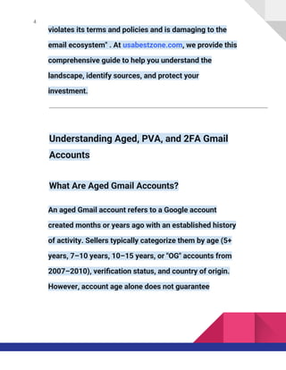 4
violates its terms and policies and is damaging to the
email ecosystem" . At usabestzone.com, we provide this
comprehensive guide to help you understand the
landscape, identify sources, and protect your
investment.
Understanding Aged, PVA, and 2FA Gmail
Accounts
What Are Aged Gmail Accounts?
An aged Gmail account refers to a Google account
created months or years ago with an established history
of activity. Sellers typically categorize them by age (5+
years, 7–10 years, 10–15 years, or "OG" accounts from
2007–2010), verification status, and country of origin.
However, account age alone does not guarantee
 