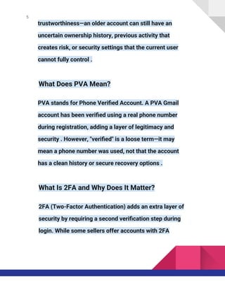 5
trustworthiness—an older account can still have an
uncertain ownership history, previous activity that
creates risk, or security settings that the current user
cannot fully control .
What Does PVA Mean?
PVA stands for Phone Verified Account. A PVA Gmail
account has been verified using a real phone number
during registration, adding a layer of legitimacy and
security . However, "verified" is a loose term—it may
mean a phone number was used, not that the account
has a clean history or secure recovery options .
What Is 2FA and Why Does It Matter?
2FA (Two-Factor Authentication) adds an extra layer of
security by requiring a second verification step during
login. While some sellers offer accounts with 2FA
 