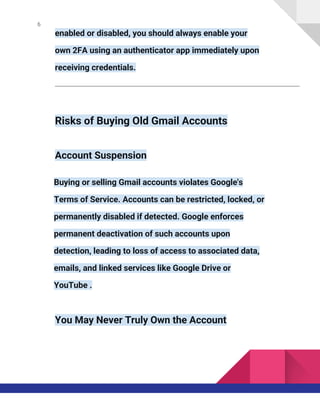 6
enabled or disabled, you should always enable your
own 2FA using an authenticator app immediately upon
receiving credentials.
Risks of Buying Old Gmail Accounts
Account Suspension
Buying or selling Gmail accounts violates Google's
Terms of Service. Accounts can be restricted, locked, or
permanently disabled if detected. Google enforces
permanent deactivation of such accounts upon
detection, leading to loss of access to associated data,
emails, and linked services like Google Drive or
YouTube .
You May Never Truly Own the Account
 