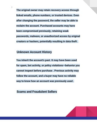 7
The original owner may retain recovery access through
linked emails, phone numbers, or trusted devices. Even
after changing the password, the seller may be able to
reclaim the account. Purchased accounts may have
been compromised previously, retaining weak
passwords, malware, or unauthorized access by original
creators or hackers, potentially resulting in data theft .
Unknown Account History
You inherit the account's past. It may have been used
for spam, bot activity, or policy violations—behavior you
cannot inspect before purchase . Previous activity may
follow the account, and a buyer may have no reliable
way to know how an account was previously used .
Scams and Fraudulent Sellers
 